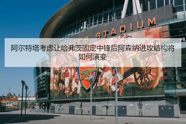 阿尔特塔考虑让哈弗茨固定中锋后阿森纳进攻结构将如何演变