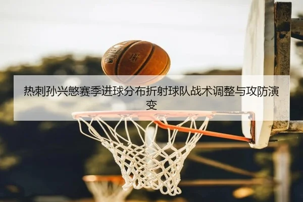 热刺孙兴慜赛季进球分布折射球队战术调整与攻防演变