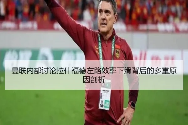 曼联内部讨论拉什福德左路效率下滑背后的多重原因剖析