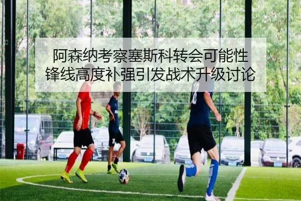 阿森纳考察塞斯科转会可能性 锋线高度补强引发战术升级讨论