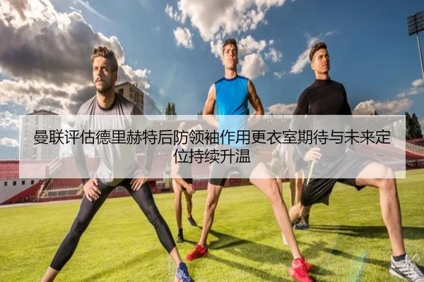 曼联评估德里赫特后防领袖作用更衣室期待与未来定位持续升温