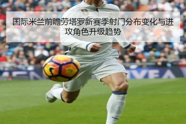 国际米兰前瞻劳塔罗新赛季射门分布变化与进攻角色升级趋势