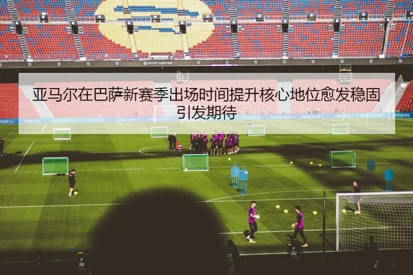 亚马尔在巴萨新赛季出场时间提升核心地位愈发稳固引发期待