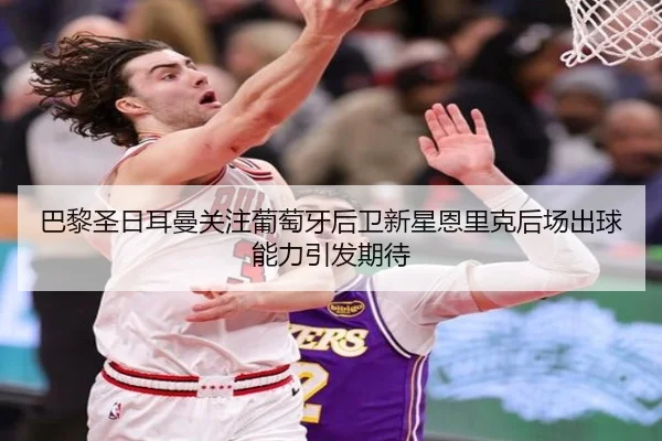 巴黎圣日耳曼关注葡萄牙后卫新星恩里克后场出球能力引发期待